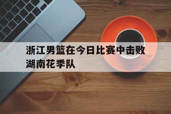 浙江男篮在今日比赛中击败湖南花季队的简单介绍