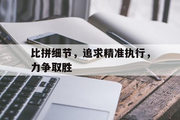 关于比拼细节，追求精准执行，力争取胜的信息