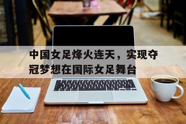包含中国女足烽火连天，实现夺冠梦想在国际女足舞台的词条