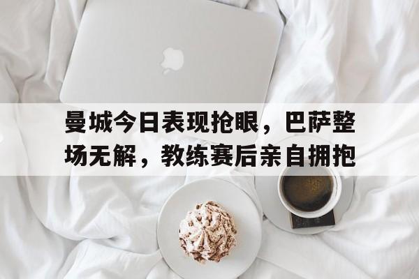 曼城今日表现抢眼，巴萨整场无解，教练赛后亲自拥抱
