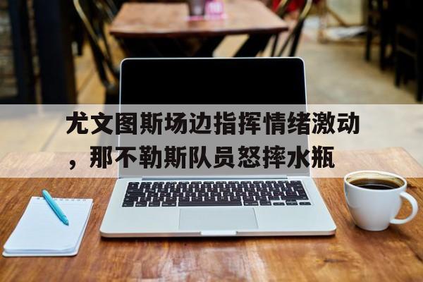 尤文图斯场边指挥情绪激动，那不勒斯队员怒摔水瓶