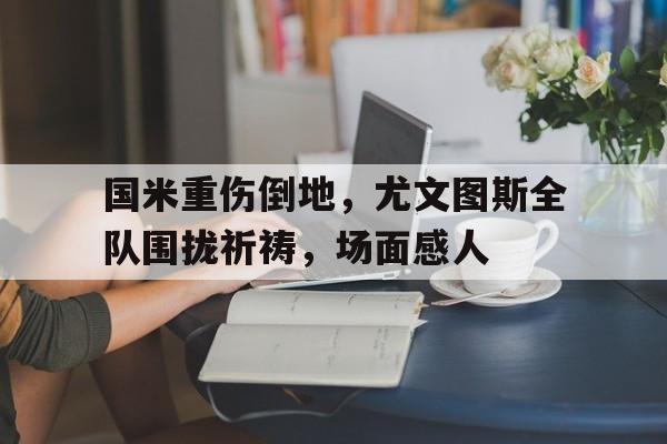 国米重伤倒地，尤文图斯全队围拢祈祷，场面感人国米对尤文图斯